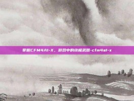 掌握CFM4A1-X，游戏中的终极武器-cfm4a1-x