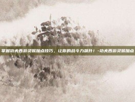 掌握功夫西游灵猴加点技巧，让你的战斗力飙升！-功夫西游灵猴加点