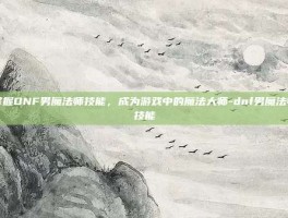 掌握DNF男魔法师技能，成为游戏中的魔法大师-dnf男魔法师技能