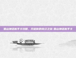 蜀山神话新手卡攻略，开启你的奇幻之旅-蜀山神话新手卡