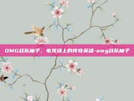 OMG战队柚子，电竞场上的传奇英雄-omg战队柚子
