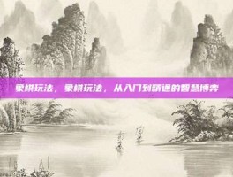 象棋玩法，象棋玩法，从入门到精通的智慧博弈