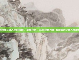 石器时代2猎人传说攻略，掌握技巧，成为狩猎大师-石器时代2猎人传说攻略