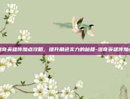 洛奇英雄传加点攻略，提升角色实力的秘籍-洛奇英雄传加点