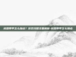 桃园带甲怎么加点？游戏攻略全面解析-桃园带甲怎么加点
