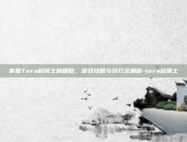 掌握Tera枪骑士的精髓，游戏攻略与技巧全解析-tera枪骑士