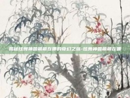 揭秘炫舞神兽萌萌在哪的奇幻之旅-炫舞神兽萌萌在哪