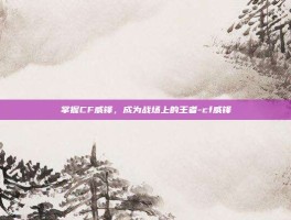 掌握CF威锋，成为战场上的王者-cf威锋