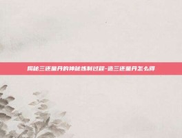 揭秘三还童丹的神秘炼制过程-造三还童丹怎么得