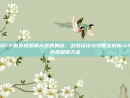 探索CF国外视频聊天室的奥秘，游戏资讯与攻略全解析-cf国外视频聊天室