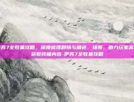 伊苏7全收集攻略，深度梳理剧情与角色、场景，助力玩家高效获取终极内容-伊苏7全收集攻略