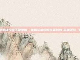 揭秘英雄无敌王国争霸，策略与荣耀的完美融合-英雄无敌 王国