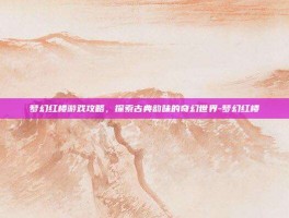 梦幻红楼游戏攻略，探索古典韵味的奇幻世界-梦幻红楼