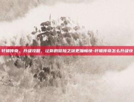 轩辕传奇，升级攻略，让你的冒险之旅更加畅快-轩辕传奇怎么升级快