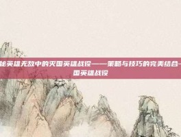 揭秘英雄无敌中的灭国英雄战役——策略与技巧的完美结合-灭国英雄战役