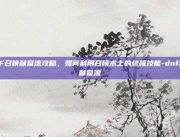 DNF召唤献祭流攻略，如何利用召唤术士的终极技能-dnf召唤献祭流