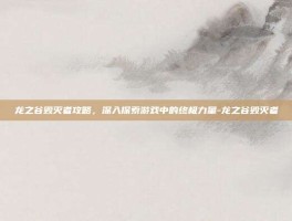 龙之谷毁灭者攻略，深入探索游戏中的终极力量-龙之谷毁灭者