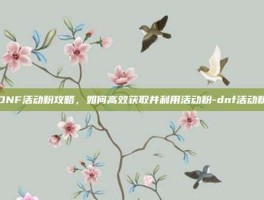 DNF活动粉攻略，如何高效获取并利用活动粉-dnf活动粉