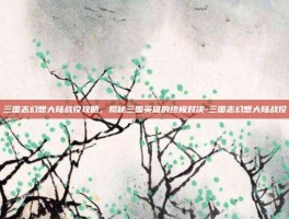三国志幻想大陆战役攻略，揭秘三国英雄的终极对决-三国志幻想大陆战役