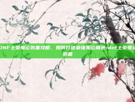 DNF土豪鬼泣装备攻略，如何打造最强鬼泣角色-dnf土豪鬼泣装备