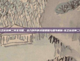 龙之谷战神二转全攻略，战力跃升的关键策略与细节解析-龙之谷战神二转