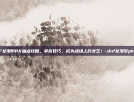 DNF女漫游PK加点攻略，掌握技巧，成为战场上的女王！-dnf女漫游pk加点