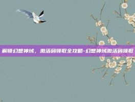 解锁幻想神域，激活码领取全攻略-幻想神域激活码领取