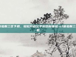 cf体验服三区下载，轻松开启公平游戏新体验-cf体验服三区下载
