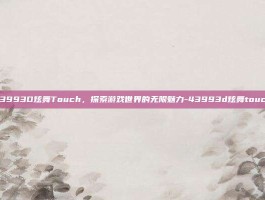 43993D炫舞Touch，探索游戏世界的无限魅力-43993d炫舞touch
