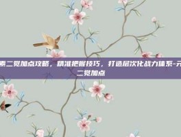 元素二觉加点攻略，精准把握技巧，打造层次化战力体系-元素二觉加点