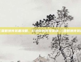 三国群侠传装备攻略，打造你的传奇英雄-三国群侠传装备