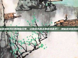 揭秘神仙道地府风灯的神秘分布，让你成为真正的游戏高手！-神仙道地府风灯哪里多