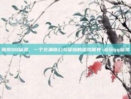 探索QQ仙灵，一个充满奇幻与冒险的虚拟世界-多玩qq仙灵