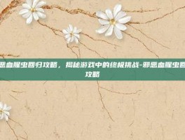 邪恶血腥虫回归攻略，揭秘游戏中的终极挑战-邪恶血腥虫回归攻略
