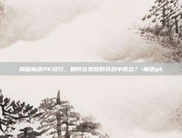 揭秘魔道PK技巧，如何在激烈的对战中胜出？-魔道pk