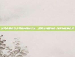 剑灵中那些令人好奇的神秘少女，探索与攻略指南-剑灵奇怪的少女