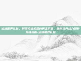 仙侠世界礼包，解锁修仙机遇的黄金钥匙，助你提升战力跃升关键指南-仙侠世界礼包