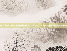 深入解析，什么是角色扮演游戏（RPG）？-arpg是什么类型的游戏