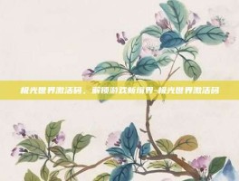 极光世界激活码，解锁游戏新境界-极光世界激活码