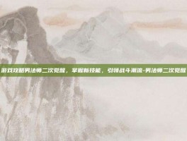 游戏攻略男法师二次觉醒，掌握新技能，引领战斗潮流-男法师二次觉醒