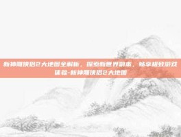 新神雕侠侣2大地图全解析，探索新世界副本，畅享极致游戏体验-新神雕侠侣2大地图