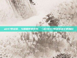 ak47野战军，与钢相伴的岁月，一名AK47野战军战士的独白