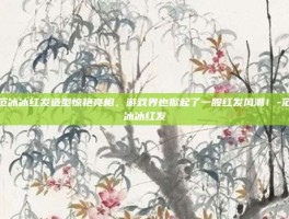 范冰冰红发造型惊艳亮相，游戏界也掀起了一股红发风潮！-范冰冰红发