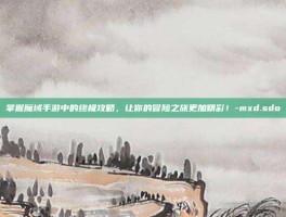 掌握魔域手游中的终极攻略，让你的冒险之旅更加精彩！-mxd.sdo
