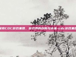 探索CDC游戏集团，游戏界的创新与未来-cdc游戏集团