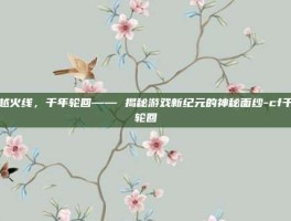 穿越火线，千年轮回—— 揭秘游戏新纪元的神秘面纱-cf千年轮回