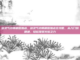 剑灵气功师刷图加点，剑灵气功师刷图加点全攻略，从入门到精通，轻松驾驭火焰之力