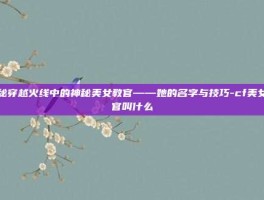 揭秘穿越火线中的神秘美女教官——她的名字与技巧-cf美女教官叫什么