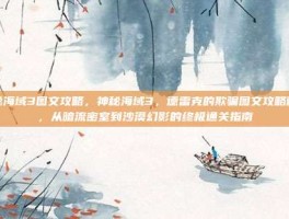神秘海域3图文攻略，神秘海域3，德雷克的欺骗图文攻略精华，从暗流密室到沙漠幻影的终极通关指南