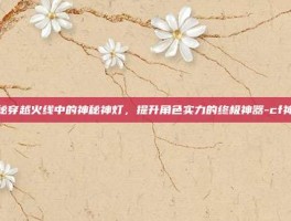 揭秘穿越火线中的神秘神灯，提升角色实力的终极神器-cf神灯